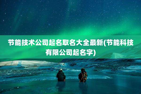 节能技术公司起名取名大全最新(节能科技有限公司起名字)