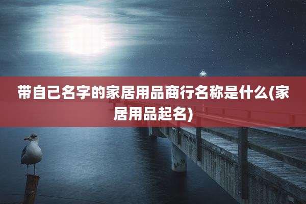 带自己名字的家居用品商行名称是什么(家居用品起名)