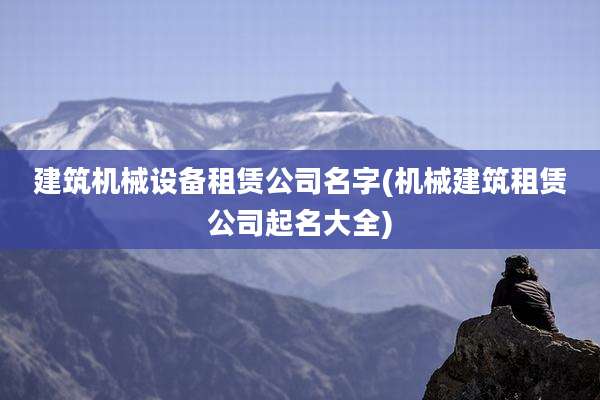 建筑机械设备租赁公司名字(机械建筑租赁公司起名大全)