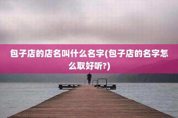 包子店的店名叫什么名字(包子店的名字怎么取好听?)