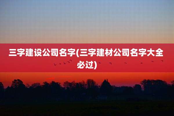 三字建设公司名字(三字建材公司名字大全 必过)