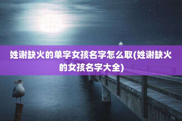 姓谢缺火的单字女孩名字怎么取(姓谢缺火的女孩名字大全)