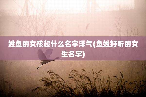 姓鱼的女孩起什么名字洋气(鱼姓好听的女生名字)