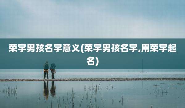 荣字男孩名字意义(荣字男孩名字,用荣字起名)
