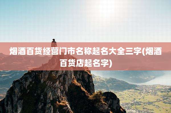 烟酒百货经营门市名称起名大全三字(烟酒百货店起名字)