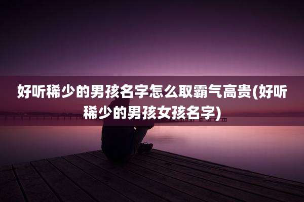 好听稀少的男孩名字怎么取霸气高贵(好听稀少的男孩女孩名字)