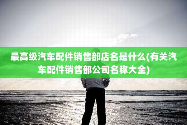 最高级汽车配件销售部店名是什么(有关汽车配件销售部公司名称大全)