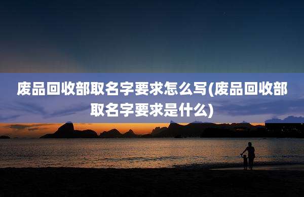 废品回收部取名字要求怎么写(废品回收部取名字要求是什么)