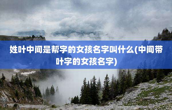 姓叶中间是帮字的女孩名字叫什么(中间带叶字的女孩名字)