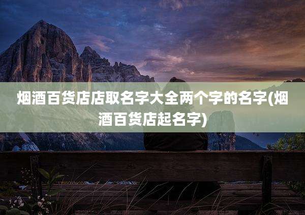 烟酒百货店店取名字大全两个字的名字(烟酒百货店起名字)