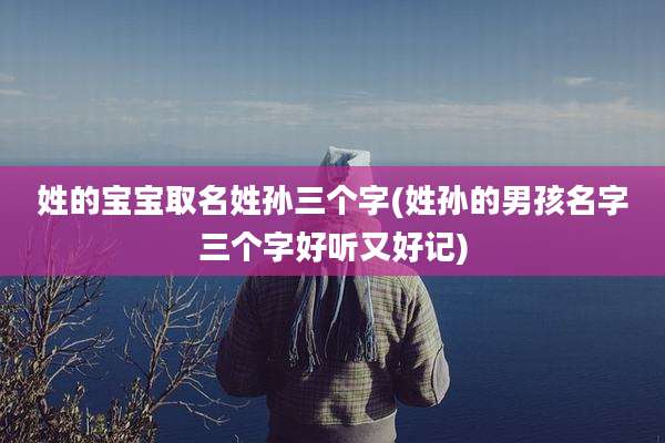 姓的宝宝取名姓孙三个字(姓孙的男孩名字三个字好听又好记)