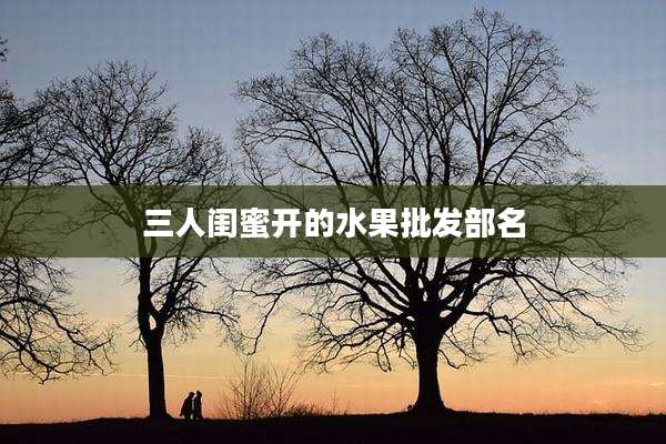 三人闺蜜开的水果批发部名