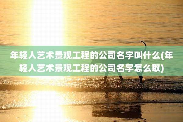 年轻人艺术景观工程的公司名字叫什么(年轻人艺术景观工程的公司名字怎么取)