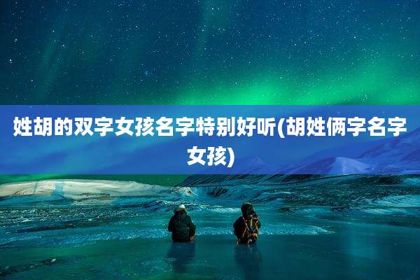 姓胡的双字女孩名字特别好听(胡姓俩字名字女孩)