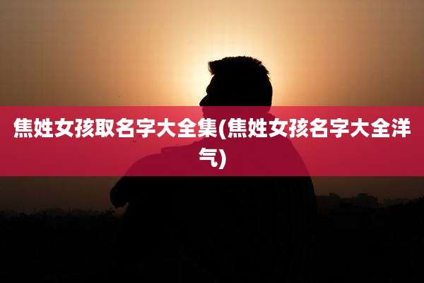 焦姓女孩取名字大全集(焦姓女孩名字大全洋气)