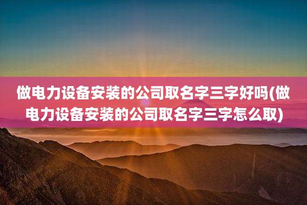 做电力设备安装的公司取名字三字好吗(做电力设备安装的公司取名字三字怎么取)