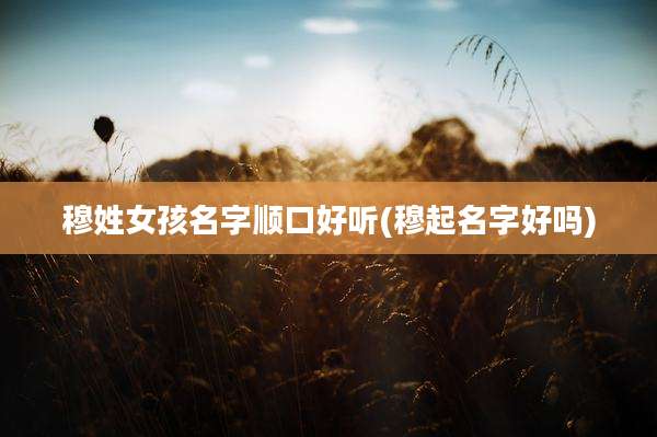 穆姓女孩名字顺口好听(穆起名字好吗)