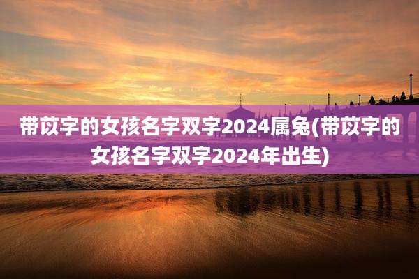 带苡字的女孩名字双字2024属兔(带苡字的女孩名字双字2024年出生)