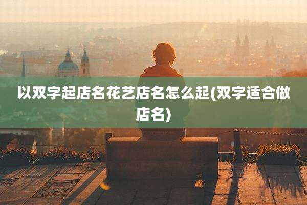 以双字起店名花艺店名怎么起(双字适合做店名)
