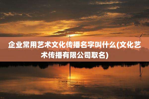 企业常用艺术文化传播名字叫什么(文化艺术传播有限公司取名)