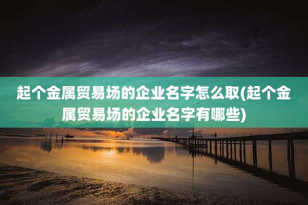 起个金属贸易场的企业名字怎么取(起个金属贸易场的企业名字有哪些)