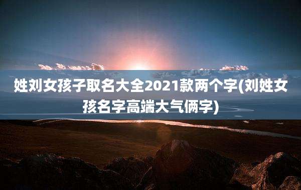 姓刘女孩子取名大全2021款两个字(刘姓女孩名字高端大气俩字)