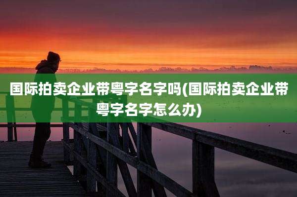 国际拍卖企业带粤字名字吗(国际拍卖企业带粤字名字怎么办)