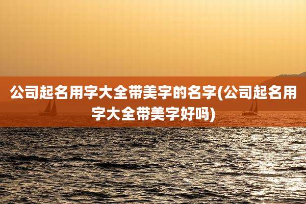 公司起名用字大全带美字的名字(公司起名用字大全带美字好吗)