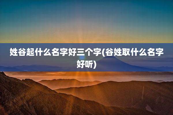 姓谷起什么名字好三个字(谷姓取什么名字好听)