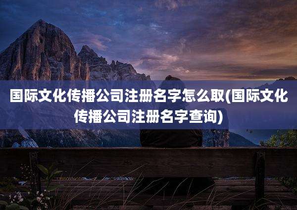 国际文化传播公司注册名字怎么取(国际文化传播公司注册名字查询)