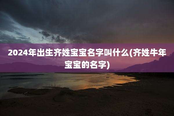 2024年出生齐姓宝宝名字叫什么(齐姓牛年宝宝的名字)