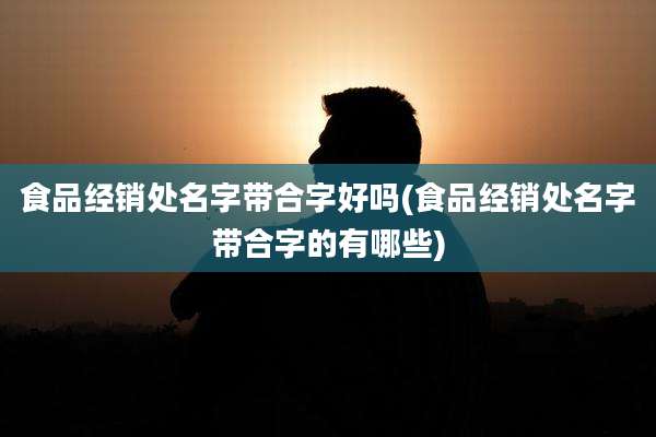 食品经销处名字带合字好吗(食品经销处名字带合字的有哪些)