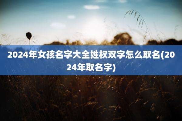 2024年女孩名字大全姓权双字怎么取名(2024年取名字)
