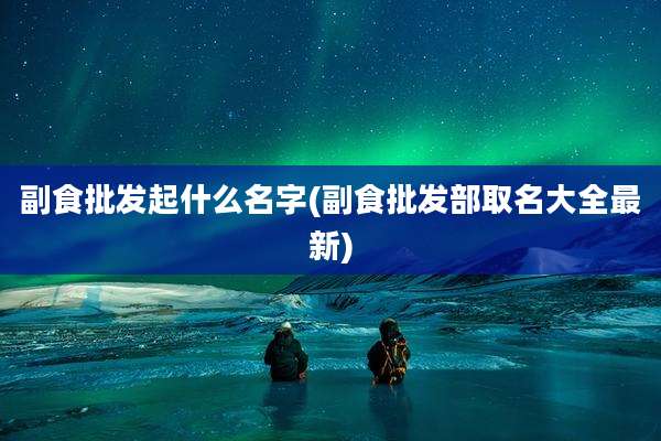 副食批发起什么名字(副食批发部取名大全最新)