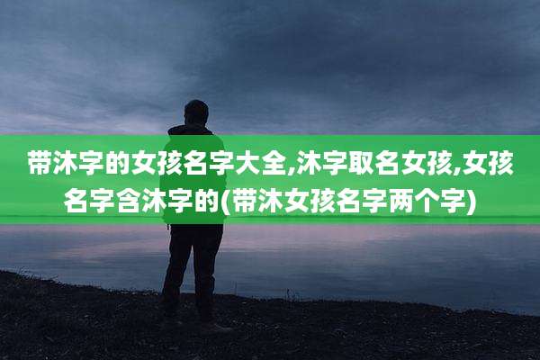 带沐字的女孩名字大全,沐字取名女孩,女孩名字含沐字的(带沐女孩名字两个字)