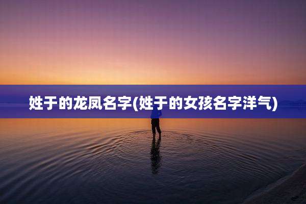 姓于的龙凤名字(姓于的女孩名字洋气)
