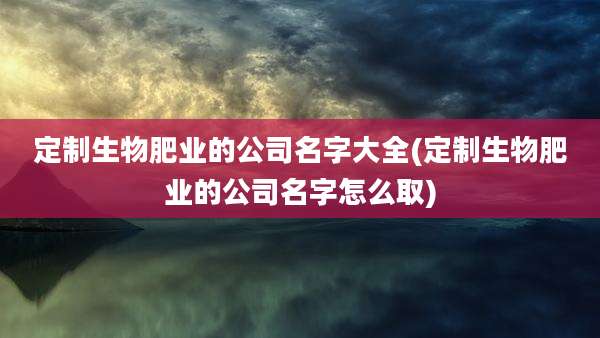 定制生物肥业的公司名字大全(定制生物肥业的公司名字怎么取)