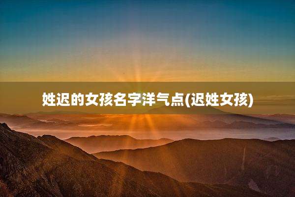 姓迟的女孩名字洋气点(迟姓女孩)