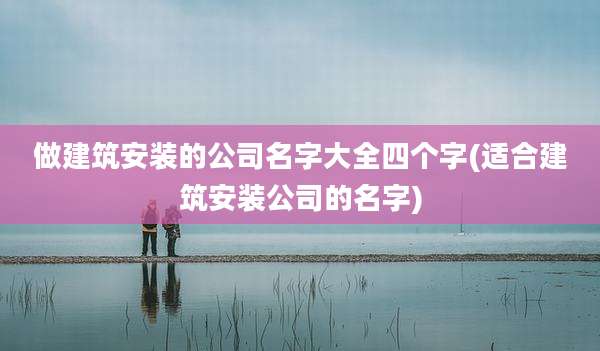 做建筑安装的公司名字大全四个字(适合建筑安装公司的名字)