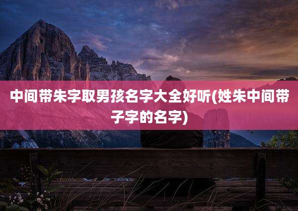 中间带朱字取男孩名字大全好听(姓朱中间带子字的名字)
