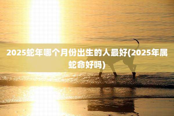 2025蛇年哪个月份出生的人最好(2025年属蛇命好吗)