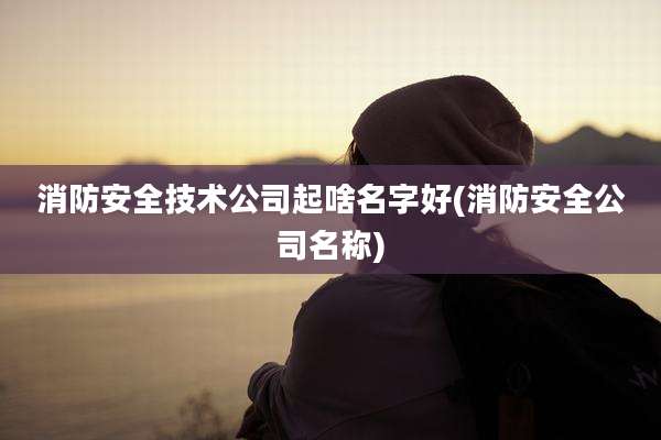 消防安全技术公司起啥名字好(消防安全公司名称)