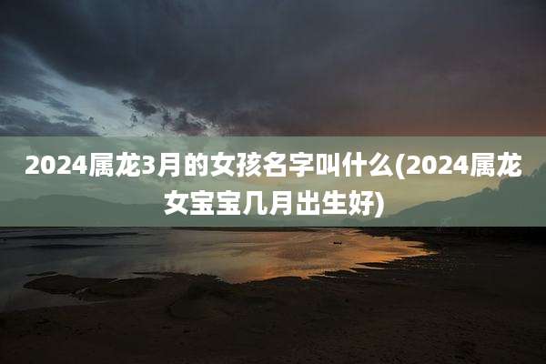 2024属龙3月的女孩名字叫什么(2024属龙女宝宝几月出生好)