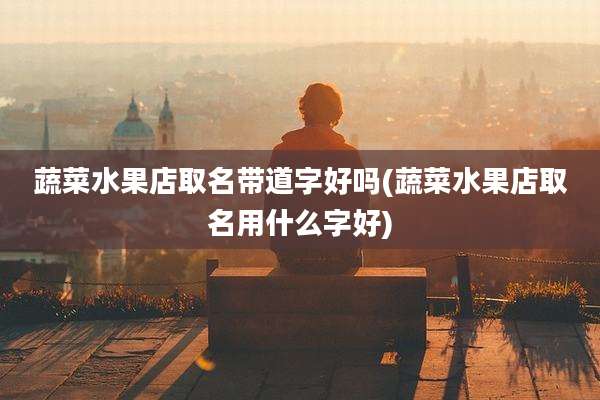 蔬菜水果店取名带道字好吗(蔬菜水果店取名用什么字好)