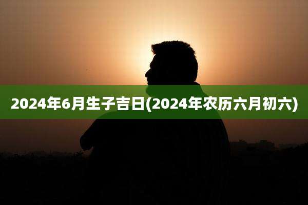 2024年6月生子吉日(2024年农历六月初六)