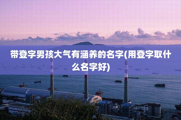 带登字男孩大气有涵养的名字(用登字取什么名字好)