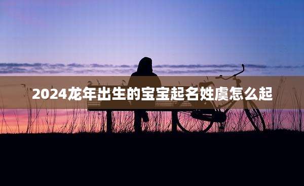 2024龙年出生的宝宝起名姓虞怎么起