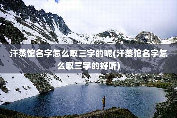 汗蒸馆名字怎么取三字的呢(汗蒸馆名字怎么取三字的好听)