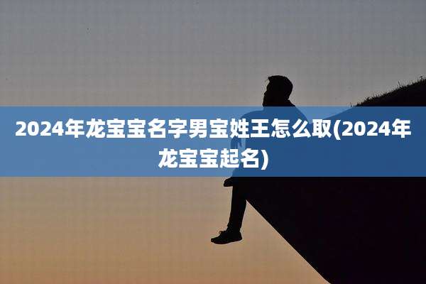 2024年龙宝宝名字男宝姓王怎么取(2024年龙宝宝起名)