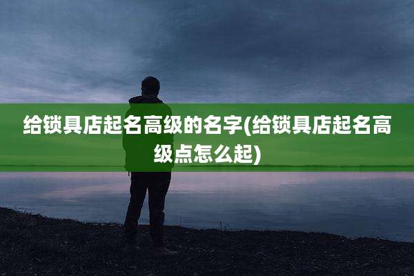 给锁具店起名高级的名字(给锁具店起名高级点怎么起)